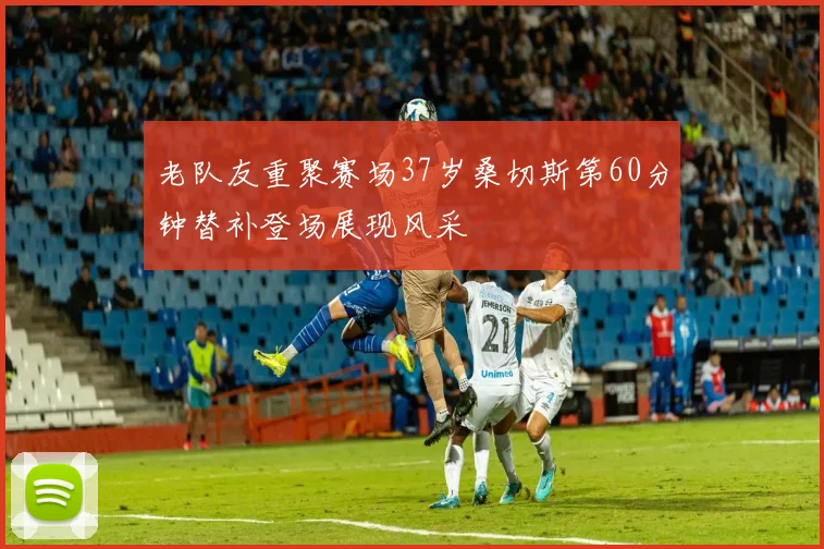 老队友重聚赛场37岁桑切斯第60分钟替补登场展现风采
