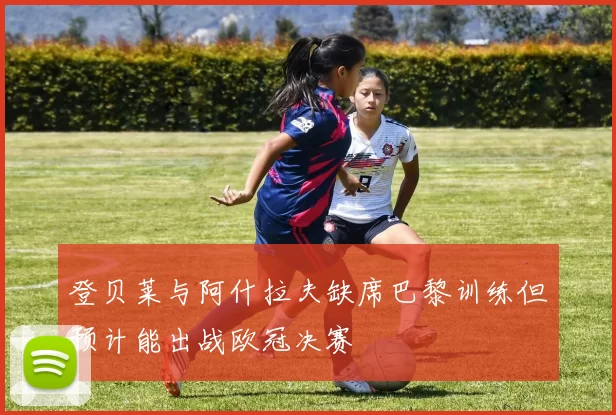 登贝莱与阿什拉夫缺席巴黎训练但预计能出战欧冠决赛