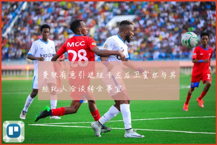 曼联有意引进纽卡左后卫霍尔与其经纪人洽谈转会事宜