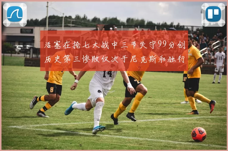 活塞在抢七大战中三节失守99分创历史第三惨败仅次于尼克斯和独行侠