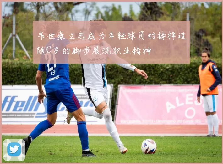 韦世豪立志成为年轻球员的榜样追随C罗的脚步展现职业精神