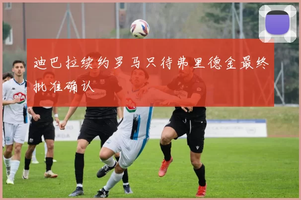 迪巴拉续约罗马只待弗里德金最终批准确认