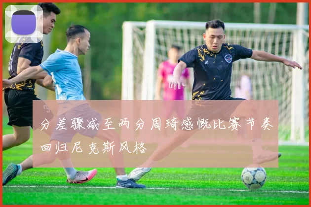 分差骤减至两分周琦感慨比赛节奏回归尼克斯风格