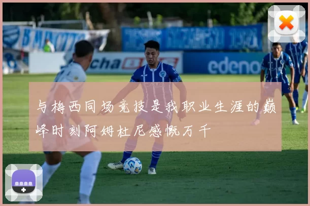 与梅西同场竞技是我职业生涯的巅峰时刻阿姆杜尼感慨万千