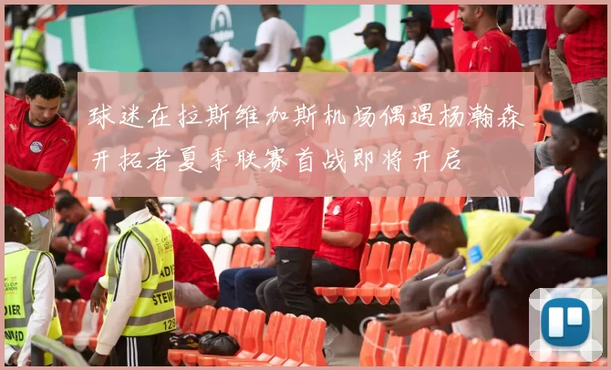 球迷在拉斯维加斯机场偶遇杨瀚森开拓者夏季联赛首战即将开启