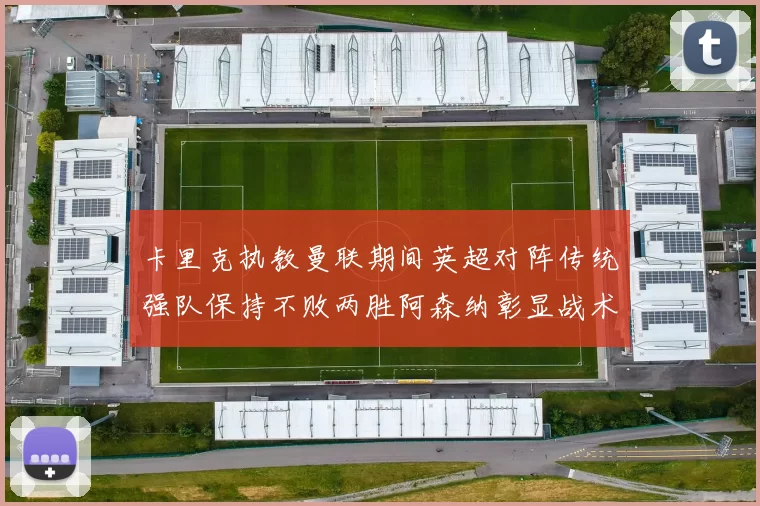 卡里克执教曼联期间英超对阵传统强队保持不败两胜阿森纳彰显战术智慧